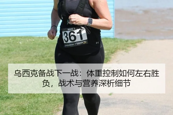 乌西克备战下一战：体重控制如何左右胜负，战术与营养深析细节